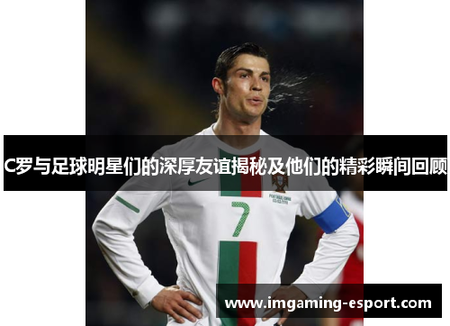 C罗与足球明星们的深厚友谊揭秘及他们的精彩瞬间回顾